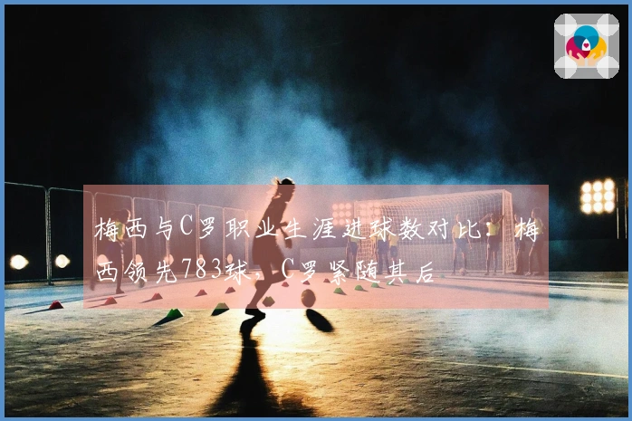 梅西与C罗职业生涯进球数对比：梅西领先783球，C罗紧随其后