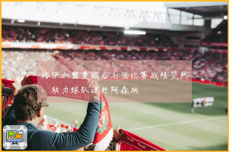 格伊加盟曼城后七场比赛战绩斐然，助力球队追赶阿森纳