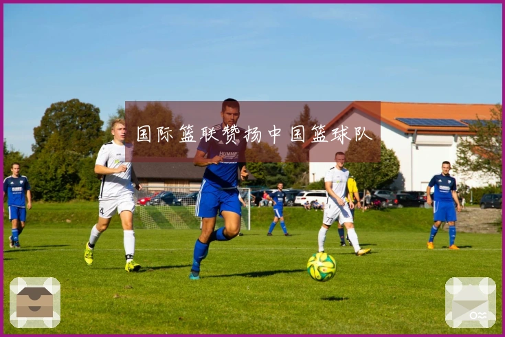 国际篮联赞扬中国篮球队