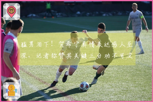 猛男泪下！贺希宁真情表达感人至深，记者称赞其关键三分功不可没