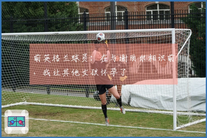 前英格兰球员:在与谢丽尔相识前,我让其他女孩怀孕了