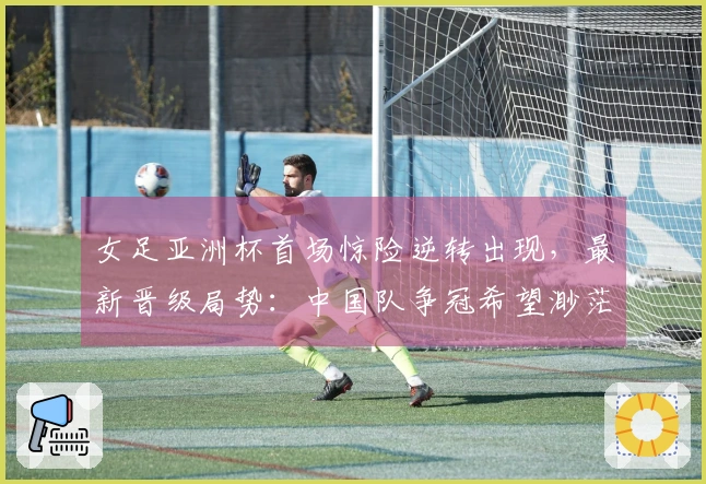 女足亚洲杯首场惊险逆转出现，最新晋级局势：中国队争冠希望渺茫
